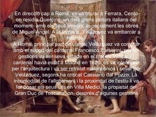 En direcció cap a Roma, es va aturar a Ferrara, Cento-on residia Guercino, un dels grans pintors italians del moment- amb els seus tresors, especialment les obres de Miguel Angel. A la tornada, Velázquez va embarcar a Nàpols.  A Roma, principal part de viatge, Velázquez va comptar amb el suport del cardenal Francesco Barberini, per les gestions va ser seva estada en el mateix Vaticà. El cardenal havia estat a Madrid en 1620, es va interessar per l'arquitectura i va ser retratat malenconiós i sever per Velázquez, segons ha criticat Cassiano dal Pozzo. La incomoditat de l'allotjament i la proximitat de l'estiu li va fer posar els seus ulls en Villa Medici, la propietat del Gran Duc de Toscana, on, després d'algunes gestions diplomàtiques, va poder residir alguns mesos.  