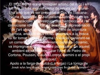 El 1630 Roma era el formiguer artístic del món i en ell, fins al més exquisit pintor de retrats del natural-títol amb que va ser presentat al Duc de Toscana-, hauria d'aprendre. El naturalisme sobrevivia en les manifestacions pintoresques dels bamboccianti i el classicisme romà-bolonyès posseïa la representació de l'art oficial. El desenvolupament de la pintura barroca, amb els seus cicles decoratius a la fresca va fer tornar la vista a Parma i Venècia, generant-se un corrent de neovenecianismo colorista i dinàmic, va impregnar manifestacions pictòriques. En aquest ambient es va desenvolupar l'obra de Pietro de Cortona, Poussin, Claudio Lorena, Bernini o el propi Velázquez.  Apolo a la farga de Vulcà (La farga) i La túnica de José són les dues grans pintures fruit del primer viatge a Itàlia, pintades per pur delit personal. 