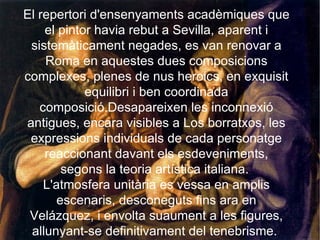 El repertori d'ensenyaments acadèmiques que el pintor havia rebut a Sevilla, aparent i sistemàticament negades, es van renovar a Roma en aquestes dues composicions complexes, plenes de nus heroics, en exquisit equilibri i ben coordinada composició.Desapareixen les inconnexió antigues, encara visibles a Los borratxos, les expressions individuals de cada personatge reaccionant davant els esdeveniments, segons la teoria artística italiana.  L'atmosfera unitària es vessa en amplis escenaris, desconeguts fins ara en Velázquez, i envolta suaument a les figures, allunyant-se definitivament del tenebrisme.  
