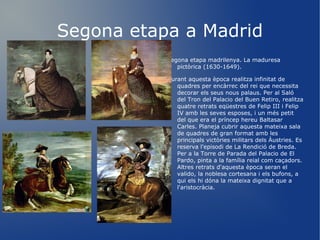 Segona etapa a Madrid Segona etapa madrilenya. La maduresa pictòrica (1630-1649). Durant aquesta època realitza infinitat de quadres per encàrrec del rei que necessita decorar els seus nous palaus. Per al Saló del Tron del Palacio del Buen Retiro, realitza quatre retrats eqüestres de Felip III i Felip IV amb les seves esposes, i un més petit del que era el príncep hereu Baltasar Carles. Planeja cubrir aquesta mateixa sala de quadres de gran format amb les principals victòries militars dels Àustries. Es reserva l'episodi de La Rendició de Breda. Per a la Torre de Parada del Palacio de El Pardo, pinta a la família reial com caçadors. Altres retrats d'aquesta època seran el valido, la noblesa cortesana i els bufons, a qui els hi dóna la mateixa dignitat que a l'aristocràcia. 