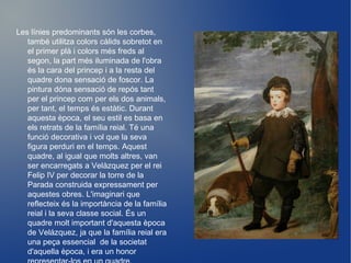 Les línies predominants són les corbes, també utilitza colors càlids sobretot en el primer plà i colors més freds al segon, la part més iluminada de l'obra és la cara del princep i a la resta del quadre dona sensació de foscor. La pintura dóna sensació de repós tant per el princep com per els dos animals, per tant, el temps és estàtic. Durant aquesta època, el seu estil es basa en els retrats de la família reial. Té una funció decorativa i vol que la seva figura perduri en el temps. Aquest quadre, al igual que molts altres, van ser encarregats a Velàzquez per el rei Felip IV per decorar la torre de la Parada construida expressament per aquestes obres. L'imaginari que reflecteix és la importància de la família reial i la seva classe social. És un quadre molt important d'aquesta època de Velázquez, ja que la família reial era una peça essencial  de la societat d'aquella època, i era un honor representar-los en un quadre. 