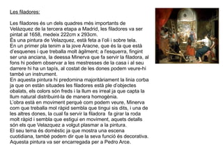 Les filadores: Les filadores és un dels quadres més importants de Velàzquez de la tercera etapa a Madrid, les filadores va ser pintat al 1658, medeix 222cm x 293cm. És una pintura de Velazquez, està feta a l’oli i sobre tela. En un primer pla tenim a la jove Aracne, que és la que està d’esquenes i que treballa molt àgilment; a l'esquerra, fingint ser una anciana, la deessa Minerva que fa servir la filadora, al fons hi podem observar a les mestresses de la casa i al seu darrere hi ha un tapís, al costat de les dones podem veure-hi també un instrument. En aquesta pintura hi predomina majoritàriament la linia corba ja que on estàn situades les filadores està ple d’objectes obalats, els colors són freds i la llum es irreal ja que capta la llum natural distribuint-la de manera homogènia. L’obra està en moviment perquè com podem veure, Minerva com que treballa mol ràpid sembla que tingui sis dits, i una de les altres dones, la cual fa servir la filadora  fa girar la roda molt ràpid i sembla que estigui en moviment, aquets detalls són els que Velazquez a volgut plasmar a la pintura. El seu tema és domèstic ja que mostra una escena cuotidiana, també podem dir que la seva funció és decorativa. Aquesta pintura va ser encarregada per a Pedro Arce. 