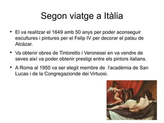 Segon viatge a Itàlia El va realitzar el 1649 amb 50 anys per poder aconseguir escultures i pintures per el Felip IV per decorar el palau de Alcázar. Va obtenir obres de Tintoretto i Veronesei en va vendre de seves així va poder obtenir prestigi entre els pintors italians. A Roma al 1950 va ser elegit membre de  l'acadèmia de San Lucas i de la Congregazionde dei Virtuosi. 