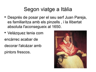 Segon viatge a Itàlia Després de posar per el seu serf Juan Pareja, es familiaritza amb els pinzells , i la llibertat absoluta l'aconsegueix al 1650. Velázquez tenia com encàrrec acabar de decorar l'alcázar amb pintors frescos. 