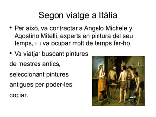 Segon viatge a Itàlia Per això, va contractar a Angelo Michele y Agostino Mitelli, experts en pintura del seu temps, i li va ocupar molt de temps fer-ho. Va viatjar buscant pintures de mestres antics, seleccionant pintures antigues per poder-les copiar. 