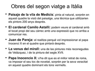 Obres del segon viatge a Itàlia Paisaje de la vila de Medicis :  pinta al natural, sorprèn en aquest quadre la visió del paisatge, una tècnica que utilitzarien els pintors 200 anys després. El cardenal Camilo Astalli: podem veure al cardenal amb el tocat propi del seu càrrec amb una expressió que no arriba a comunicar res. Juan de Pareja: el realitza perquè vol impressionar al papa Inocenci X en el quadre que pintarà després. La venus del mirall: una de las pintures més reconegudes de Velázquez, i de la pintura del segle XVII. Papa Inocencio X: s'ha dit que es el millor retrat de roma, va imposar el seu toc de novetat, sorprèn per la seva veracitat en aquest quadre dominant els tons vermells. 