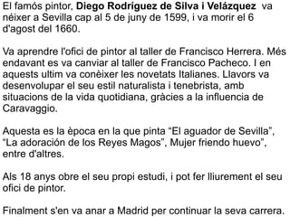 El famós pintor, Diego Rodríguez de Silva i  Velázquez  va néixer a Sevilla cap al 5 de juny de 1599, i va morir el 6 d'agost del 1660. Va aprendre l'ofici de pintor al taller de Francisco Herrera. Més endavant  es va canviar al taller de Francisco Pacheco. I en aquests ultim va conèixer  les novetats Italianes. Llavors va desenvolupar el seu estil naturalista i tenebrista, amb situacions de la vida quotidiana, gràcies a la influencia de Caravaggio. Aquesta es la època en la que pinta “El aguador de Sevilla”, “La adoración de los Reyes Magos”, Mujer friendo huevo”, entre d'altres. Als 18 anys obre el seu propi estudi, i pot fer lliurement el seu ofici de pintor. Finalment s'en va anar a Madrid per continuar la seva carrera. 