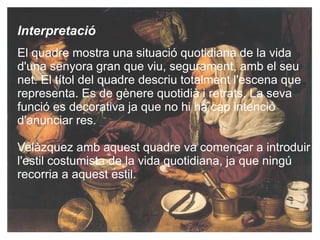 Interpretació El quadre mostra una situació quotidiana  de la vida d'una senyora gran que viu, segurament, amb el seu net. El títol  del quadre descriu totalment l'escena que representa. Es de gènere quotidià i retrats. La seva funció es decorativa ja que no hi ha cap intenció d'anunciar res. Velàzquez amb aquest quadre va començar a introduir l'estil costumista de la vida quotidiana, ja que ningú recorria a aquest estil. 