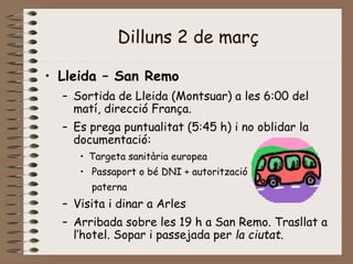 Dilluns 2 de març
• Lleida – San Remo
– Sortida de Lleida (Montsuar) a les 6:00 del
matí, direcció França.
– Es prega puntualitat (5:45 h) i no oblidar la
documentació:
• Targeta sanitària europea
• Passaport o bé DNI + autorització
paterna
– Visita i dinar a Arles
– Arribada sobre les 19 h a San Remo. Trasllat a
l’hotel. Sopar i passejada per la ciutat.
 