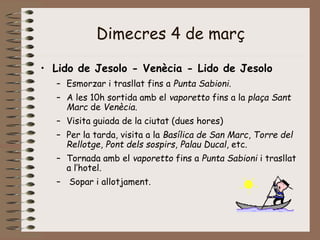 Dimecres 4 de març
• Lido de Jesolo - Venècia - Lido de Jesolo
– Esmorzar i trasllat fins a Punta Sabioni.
– A les 10h sortida amb el vaporetto fins a la plaça Sant
Marc de Venècia.
– Visita guiada de la ciutat (dues hores)
– Per la tarda, visita a la Basílica de San Marc, Torre del
Rellotge, Pont dels sospirs, Palau Ducal, etc.
– Tornada amb el vaporetto fins a Punta Sabioni i trasllat
a l’hotel.
– Sopar i allotjament.
 