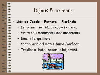 Dijous 5 de març
• Lido de Jesolo – Ferrara - Florència
– Esmorzar i sortida direcció Ferrara.
– Visita dels monuments més importants
– Dinar i temps lliure
– Continuació del viatge fins a Florència.
– Trasllat a l’hotel, sopar i allotjament.
 