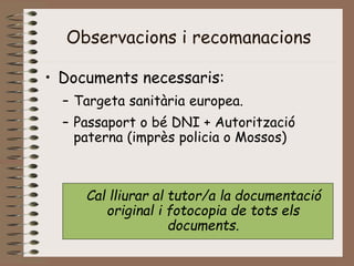 Observacions i recomanacions
• Documents necessaris:
– Targeta sanitària europea.
– Passaport o bé DNI + Autorització
paterna (imprès policia o Mossos)
Cal lliurar al tutor/a la documentació
original i fotocopia de tots els
documents.
 