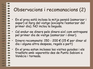 Observacions i recomanacions (2)
• En el preu està inclosa la mitja pensió (esmorzar i
sopar) al llarg del viatge (excepte l’esmorzar del
primer dia). NO inclou la beguda.
• Cal endur-se diners pels dinars així com entrepans
pel primer dia de viatge (esmorzar i dinar).
• Diners recomanats: 150 - 200 € (15 € per dinar al
dia i alguna altra despesa, regals a part)
• En el preu estan incloses les visites guiades i els
trasllats amb vaporetto des de Punta Sabioni a
Venècia i tornada.
 