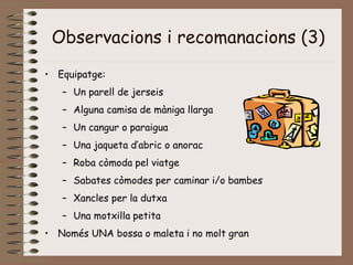 Observacions i recomanacions (3)
• Equipatge:
– Un parell de jerseis
– Alguna camisa de màniga llarga
– Un cangur o paraigua
– Una jaqueta d’abric o anorac
– Roba còmoda pel viatge
– Sabates còmodes per caminar i/o bambes
– Xancles per la dutxa
– Una motxilla petita
• Només UNA bossa o maleta i no molt gran
 