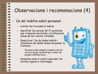 Observacions i recomanacions (4)
• Ús del telèfon mòbil personal:
– Limitar les trucades al màxim
– Aprofitar les xarxes Wi-Fi gratuïtes
que trobarem als hotels i en diferents
zones de les ciutats visitades.
– Desactivar l'ús de dades mòbils i
itinerància de dades abans de passar la
frontera.
• Preveure amb temps la manera de fer-
ho en el propi terminal per evitar les
preses d’última hora....
– Consulteu amb el vostre operador les
tarifes vigents a l’estranger.
 