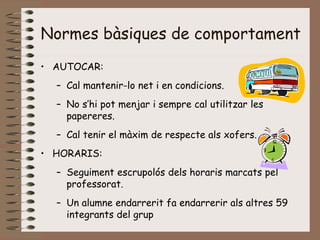 Normes bàsiques de comportament
• AUTOCAR:
– Cal mantenir-lo net i en condicions.
– No s’hi pot menjar i sempre cal utilitzar les
papereres.
– Cal tenir el màxim de respecte als xofers.
• HORARIS:
– Seguiment escrupolós dels horaris marcats pel
professorat.
– Un alumne endarrerit fa endarrerir als altres 59
integrants del grup
 
