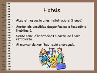 Hotels
• Absolut respecte a les instal·lacions (fiança)
• Anotar els possibles desperfectes a l’accedir a
l’habitació.
• Sense canvi d’habitacions a partir de l’hora
establerta.
• Al marxar deixar l’habitació endreçada.
 