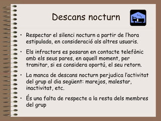 Descans nocturn
• Respectar el silenci nocturn a partir de l’hora
estipulada, en consideració als altres usuaris.
• Els infractors es posaran en contacte telefònic
amb els seus pares, en aquell moment, per
tramitar, si es considera oportú, el seu retorn.
• La manca de descans nocturn perjudica l’activitat
del grup al dia següent: marejos, malestar,
inactivitat, etc.
• És una falta de respecte a la resta dels membres
del grup
 