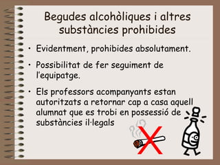 Begudes alcohòliques i altres
substàncies prohibides
• Evidentment, prohibides absolutament.
• Possibilitat de fer seguiment de
l’equipatge.
• Els professors acompanyants estan
autoritzats a retornar cap a casa aquell
alumnat que es trobi en possessió de
substàncies il·legals
 