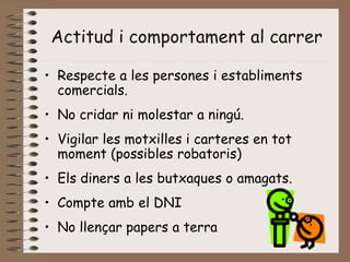 Actitud i comportament al carrer
• Respecte a les persones i establiments
comercials.
• No cridar ni molestar a ningú.
• Vigilar les motxilles i carteres en tot
moment (possibles robatoris)
• Els diners a les butxaques o amagats.
• Compte amb el DNI
• No llençar papers a terra
 