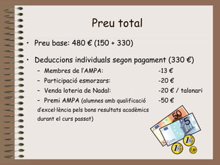 Preu total
• Preu base: 480 € (150 + 330)
• Deduccions individuals segon pagament (330 €)
– Membres de l’AMPA: -13 €
– Participació esmorzars: -20 €
– Venda loteria de Nadal: -20 € / talonari
– Premi AMPA (alumnes amb qualificació -50 €
d’excel·lència pels bons resultats acadèmics
durant el curs passat)
 