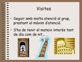 Visites
• Seguir amb molta atenció al grup,
prestant el màxim d’atenció.
• S’ha de tenir el mateix interès tant
de dia com de nit...
 