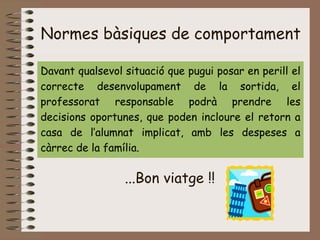 Normes bàsiques de comportament
Davant qualsevol situació que pugui posar en perill el
correcte desenvolupament de la sortida, el
professorat responsable podrà prendre les
decisions oportunes, que poden incloure el retorn a
casa de l’alumnat implicat, amb les despeses a
càrrec de la família.
...Bon viatge !!
 
