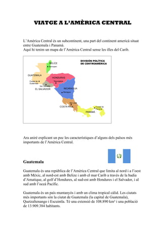 VIATGE A L’AMÈRICA CENTRAL


L’Amèrica Central és un subcontinent, una part del continent americà situat
entre Guatemala i Panamà.
Aquí hi tenim un mapa de l’Amèrica Central sense les illes del Carib.




Ara aniré explicant un poc les característiques d’alguns dels països més
importants de l’Amèrica Central.




Guatemala

Guatemala és una república de l’Amèrica Central que limita al nord i a l’oest
amb Mèxic, al nord-est amb Belize i amb el mar Carib a través de la badia
d’Amatique, al golf d’Hondures, al sud-est amb Hondures i el Salvador, i al
sud amb l’oceà Pacífic.

Guatemala és un país muntanyós i amb un clima tropical càlid. Les ciutats
més importants són la ciutat de Guatemala (la capital de Guatemala),
Quetzaltenango i Escuintla. Té una extensió de 108.890 km² i una població
de 13.909.384 habitants.
 
