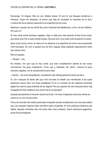 VIATGE AL CENTRE DE LA TERRA. LECTURA 2

Diumenge, 16 d’agost. Res de nou. Mateix temps. El vent té una lleugera tendència a
refrescar. Quan em desperto, el primer que faig és constatar la intensitat de la llum.
L’ombra del rai es dibuixa clarament a la superfície de les ones.
Realment, aquest mar és infinit! Deu tenir l’extensió del Mediterrani, o fins i tot de l’Atlàntic.
Per què no?
El meu oncle sonda diverses vegades. Lliga un dels pics més pesants al final d’una corda,
que deixa anar fins a dues-centes braces. No toca fons. Ens costa molt recuperar la sonda.
Quan el pic torna a bord, en Hans em fa observar a la superfície de l’eina unes empremtes
molt marcades. És com si aquest tros de ferro hagués estat subjectat vigorosament entre
dos cossos durs.
Miro el caçador.
—Tänder! —diu.
No l’entenc. Em giro cap al meu oncle, que està completament abstret en les seves
cavil·lacions. No goso molestar-lo. Torno cap a l’islandès. Ell, obrint i tancant la boca
diverses vegades, em fa comprendre la seva idea.
—Dents! —dic amb estupefacció, considerant més detingudament la barra de ferro.
Sí, són marques de dents allò que s’ha incrustat al metall! Les mandíbules a les quals
pertanyen deuen tenir una força prodigiosa! Hi ha un monstre de les espècies perdudes
agitant-se sota la capa profunda de les aigües? No puc apartar els ulls d’aquesta barra mig
rosegada! Es farà realitat el meu somni de la nit passada?
Aquests pensaments m’esveren durant tot el dia, i la meva imaginació amb prou feines es
calma en un son d’unes hores.
Provo de recordar els instints particulars d’aquells animals antediluvians de l’era secundària
que van precedir l’aparició dels mamífers sobre el planeta. El món pertanyia aleshores als
rèptils. Aquests monstres eren els amos dels mars juràssics. Quina estructura gegantina,
quina força prodigiosa!

 