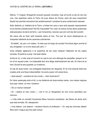 VIATGE AL CENTRE DE LA TERRA. LECTURA 3

Dilluns, 17 d’agost. M’esgarrifo evocant aquests monstres. Cap ull humà no els ha vist mai
vius. Van aparèixer sobre la Terra mil anys abans de l’home, però els seus ossaments
fòssils han permès reconstruir-los anatòmicament i conèixer la seva conformació colossal.
Estic destinat, jo, habitant de la Terra, a trobar-me cara a cara amb aquests representants
d’una família antediluviana? No! És impossible! Tot i això, la marca d’unes dents poderoses
està gravada a la barra de ferro, i, per l’empremta, reconec que són com les del cocodril.
Els meus ulls es fixen amb basarda sobre el mar. Tinc por de veure abalançar-se un
d’aquests habitants de les cavernes submarines.
“Al diable”, dic per a mi mateix, “la idea que he tingut de sondar! Ha torbat algun animal al
seu amagatall, i si no ens ataca pel camí...!”
Unes àmplies agitacions a la superfície de les ones indiquen l’alteració de les capes
remotes. El perill és a prop. Cal estar alerta.
Arriba la nit, o més aviat el moment en què la son ens afeixuga les parpelles, perquè no hi
ha nit en aquest oceà, i la implacable llum ens fatiga obstinadament els ulls. En Hans és al
timó. Durant la seva guàrdia, jo m’adormo.
Al cap de dues hores, una sotragada espantosa em desperta. El rai s’ha aixecat sobre les
onades amb una força indescriptible i ha anat a parar vint canes lluny.
—Què passa? —exclama el meu oncle—. Hem tocat terra?
En Hans assenyala amb el dit, a una distància de dues-centes canes, una massa negrosa
que puja i baixa. Jo miro i exclamo:
—És un marsuí colossal!
—Sí —replica el meu oncle—, i ara hi ha un llangardaix de mar d’una grandària poc
comuna.
—I més enllà un cocodril monstruós! Mireu l’enorme mandíbula i les fileres de dents amb
què està armada. Oh, desapareix!
—Una balena, una balena! —exclama llavors el professor—. En veig les enormes aletes!
Mira l’aire i l’aigua que treu pels narius!

 