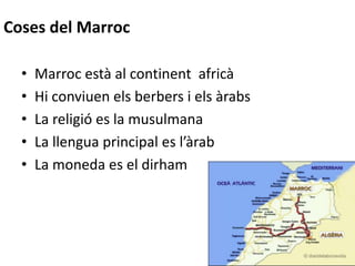 Coses del Marroc
• Marroc està al continent africà
• Hi conviuen els berbers i els àrabs
• La religió es la musulmana
• La llengua principal es l’àrab
• La moneda es el dirham
 