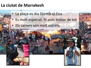• La plaça es diu Djemà-el-Fna
• Es molt especial, hi pots trobar de tot
• Els carrers són molt estrets
La ciutat de Marrakesh
 