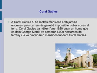 Coral Gables
● A Coral Gables hi ha moltes mansions amb jardins
enormes, pels carrers és gairebé impossible trobar coses al
terra. Coral Gables va néixer l'any 1920 quan un home que
es deia George Merrik va comprar 4.000 hectàrees de
terreny i la va omplir amb mansions fundant Coral Gables.
 