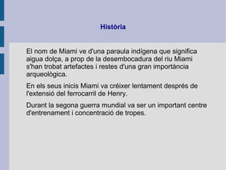 Història
El nom de Miami ve d'una paraula indígena que significa
aigua dolça, a prop de la desembocadura del riu Miami
s'han trobat artefactes i restes d'una gran importància
arqueològica.
En els seus inicis Miami va créixer lentament després de
l'extensió del ferrocarril de Henry.
Durant la segona guerra mundial va ser un important centre
d'entrenament i concentració de tropes.
 