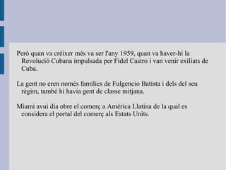 Però quan va crèixer més va ser l'any 1959, quan va haver-hi la
Revolució Cubana impulsada per Fidel Castro i van venir exiliats de
Cuba.
La gent no eren només famílies de Fulgencio Batista i dels del seu
règim, també hi havia gent de classe mitjana.
Miami avui dia obre el comerç a Amèrica Llatina de la qual es
considera el portal del comerç als Estats Units.
 
