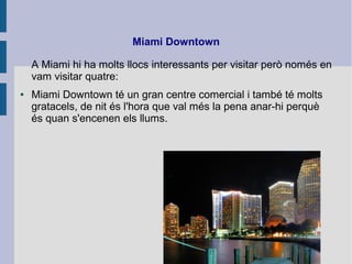 Miami Downtown
A Miami hi ha molts llocs interessants per visitar però només en
vam visitar quatre:
● Miami Downtown té un gran centre comercial i també té molts
gratacels, de nit és l'hora que val més la pena anar-hi perquè
és quan s'encenen els llums.
 