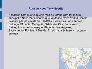 Ruta de Nova York-Seattle
● Nosaltres com que vam tenir molt de temps vam fer la ruta
principal o Nova York-Seattle que va desde Nova York a Seatlle
passant per les ciutats de Filadèlfia, Columbus, Indianapolis,
Chicago, St Louis, Memphis, Oklahoma City, Forth Worth,
Dallas, Austin, Albuquerque, Phoenix, Los Angeles,
Sacramento, Portland i Seattle. En el mapa és la ruta marcada
en rosa.
 