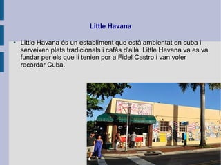 Little Havana
● Little Havana és un establiment que està ambientat en cuba i
serveixen plats tradicionals i cafès d'allà. Little Havana va es va
fundar per els que li tenien por a Fidel Castro i van voler
recordar Cuba.
 
