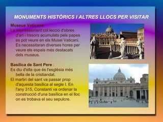 MONUMENTS HISTÒRICS I ALTRES LLOCS PER VISITAR
Museus Vaticans:
La impressionant col.lecció d'obres
   d'art i tresors acumulats pels papes
   es pot veure en els Musei Vaticani.
   Es necessitaran diverses hores per
   veure els espais més destacats
   dels museus.

Basílica de Sant Pere :
Es diu d'ella que és l'església més
   bella de la cristiandat.
El martiri del sant va passar prop
   d'aquesta basílica al segle I. En
   l'any 315, Constantí va ordenar la
   construcció d'una basílica en el lloc
   on es trobava el seu sepulcre.
 