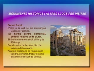 MONUMENTS HISTÒRICS I ALTRES LLOCS PER VISITAR


Fòrum Romà:
S'alça a la vall de les muntanyes
   Capitolí i Palatino.
És l'antic centre comercial,
   polític i religiós de la ciutat.
El fòrum va ser construït al llarg de
   900 anys.
Era el centre de la ciutat, lloc de
   trobada dels romans.
Aquí els ciutadans es reunien per
   vendre, comprar, trobar-se amb
   els amics i discutir de política.
 