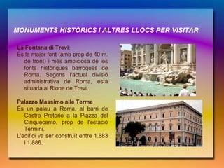 MONUMENTS HISTÒRICS I ALTRES LLOCS PER VISITAR

La Fontana di Trevi:
És la major font (amb prop de 40 m.
  de front) i més ambiciosa de les
  fonts històriques barroques de
  Roma. Segons l'actual divisió
  administrativa de Roma, està
  situada al Rione de Trevi.

Palazzo Massimo alle Terme
És un palau a Roma, al barri de
   Castro Pretorio a la Piazza del
   Cinquecento, prop de l'estació
   Termini.
L'edifici va ser construït entre 1.883
   i 1.886.
 