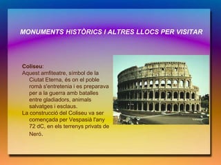 MONUMENTS HISTÒRICS I ALTRES LLOCS PER VISITAR




Coliseu:
Aquest amfiteatre, símbol de la
   Ciutat Eterna, és on el poble
   romà s'entretenia i es preparava
   per a la guerra amb batalles
   entre gladiadors, animals
   salvatges i esclaus.
La construcció del Coliseu va ser
   començada per Vespasià l'any
   72 dC, en els terrenys privats de
   Neró.
 