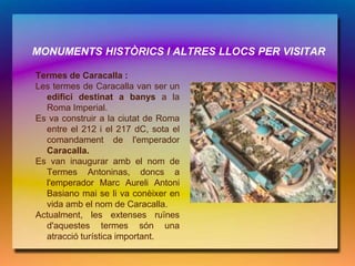 MONUMENTS HISTÒRICS I ALTRES LLOCS PER VISITAR

Termes de Caracalla :
Les termes de Caracalla van ser un
  edifici destinat a banys a la
  Roma Imperial.
Es va construir a la ciutat de Roma
  entre el 212 i el 217 dC, sota el
  comandament de l'emperador
  Caracalla.
Es van inaugurar amb el nom de
  Termes Antoninas, doncs a
  l'emperador Marc Aureli Antoni
  Basiano mai se li va conèixer en
  vida amb el nom de Caracalla.
Actualment, les extenses ruïnes
  d'aquestes termes són una
  atracció turística important.
 