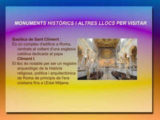 MONUMENTS HISTÒRICS I ALTRES LLOCS PER VISITAR


Basílica de Sant Climent :
És un complex d'edificis a Roma,
   centrats al voltant d'una esglesia
   catòlica dedicada al papa
   Climent I.
El lloc és notable per ser un registre
   arqueològic de la història
   religiosa, política i arquitectònica
   de Roma de principis de l'era
   cristiana fins a l‚Edat Mitjana.
 