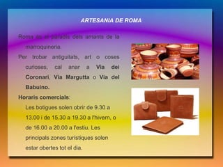 ARTESANIA DE ROMA

Roma és el paradís dels amants de la
  marroquineria.
Per trobar antiguitats, art o coses
  curioses,   cal   anar      a   Via   dei
  Coronari, Via Margutta o Via del
  Babuino.
Horaris comercials:
  Les botigues solen obrir de 9.30 a
  13.00 i de 15.30 a 19.30 a l'hivern, o
  de 16.00 a 20.00 a l'estiu. Les
  principals zones turístiques solen
  estar obertes tot el dia.
 