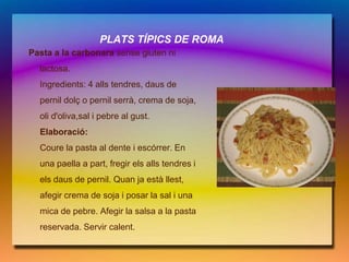 PLATS TÍPICS DE ROMA
Pasta a la carbonara sense gluten ni
  lactosa.
  Ingredients: 4 alls tendres, daus de
  pernil dolç o pernil serrà, crema de soja,
  oli d'oliva,sal i pebre al gust.
  Elaboració:
  Coure la pasta al dente i escórrer. En
  una paella a part, fregir els alls tendres i
  els daus de pernil. Quan ja està llest,
  afegir crema de soja i posar la sal i una
  mica de pebre. Afegir la salsa a la pasta
  reservada. Servir calent.
 