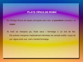 PLATS TÍPICS DE ROMA


En l'Antiga Roma els àpats principals eren dos: el prandium (menjar) i el
  sopar.


Al matí es menjava pa, fruits secs i formatge o un bol de llet.
  Els pobres menjaven habitualment farinetes de cereals bullits i sopa de
  pa i aigua amb ous, mel o també formatge.
 