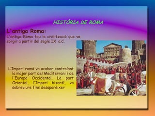 HISTÒRIA DE ROMA
L'antiga Roma:
L'antiga Roma fou la civilització que va
sorgir a partir del segle IX a.C.




L‘Imperi romà va acabar controlant
  la major part del Mediterrani i de
  l'Europa Occidental. La part
  Oriental, l'Imperi bizantí, va
  sobreviure fins desaparèixer
 