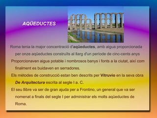 AQÜEDUCTES



Roma tenia la major concentració d'aqüeductes, amb aigua proporcionada
  per onze aqüeductes construïts al llarg d'un període de cinc-cents anys
Proporcionaven aigua potable i nombrosos banys i fonts a la ciutat, així com
  finalment es buidaven en serradores.
Els mètodes de construcció estan ben descrits per Vitruvio en la seva obra
  De Arquitectura escrita al segle I a. C.
El seu llibre va ser de gran ajuda per a Frontino, un general que va ser
  nomenat a finals del segle I per administrar els molts aqüeductes de
  Roma.
 