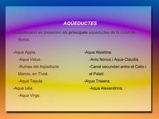 AQÜEDUCTES
A continuació es presenten els principals aqüeductes de la ciutat de
   Roma.


-Aqua Appia.                           -Aqua Alsietina.
   -Aqua Vetus.                           -Anio Novus i Aqua Claudia.
   -Ruïnes del Aqüeducte                  -Canal secundari entre el Celio i
   Marcio, en Tívoli.                     el Palatí.
   -Aqua Tepula.                       -Aqua Traiana.
-Aqua Iulia.                              -Aqua Alexandrina.
   -Aqua Virgo.
 